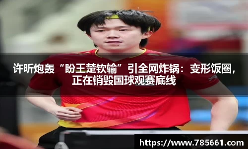 许昕炮轰“盼王楚钦输”引全网炸锅：变形饭圈，正在销毁国球观赛底线